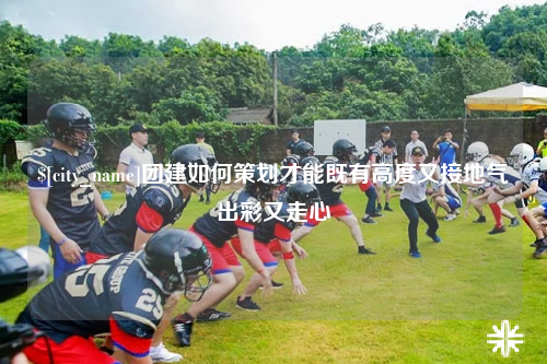 汕尾团建如何策划才能既有高度又接地气出彩又走心
